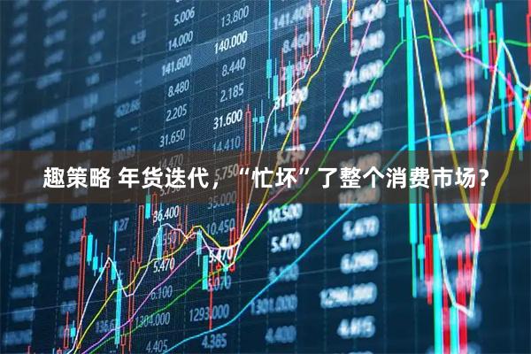 趣策略 年货迭代，“忙坏”了整个消费市场？