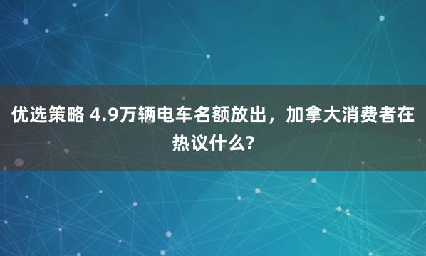优选策略 4.9万辆电车名额放出，加拿大消费者在热议什么?
