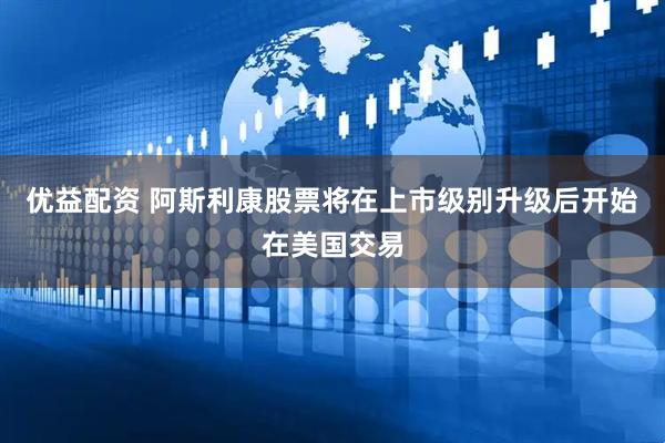 优益配资 阿斯利康股票将在上市级别升级后开始在美国交易