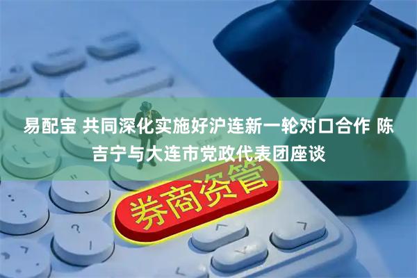 易配宝 共同深化实施好沪连新一轮对口合作 陈吉宁与大连市党政代表团座谈