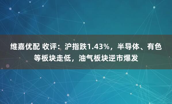 维嘉优配 收评：沪指跌1.43%，半导体、有色等板块走低，油气板块逆市爆发