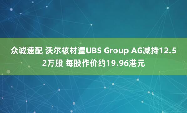 众诚速配 沃尔核材遭UBS Group AG减持12.52万股 每股作价约19.96港元
