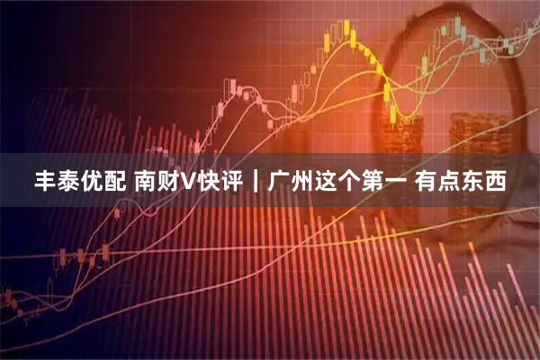 丰泰优配 南财V快评｜广州这个第一 有点东西