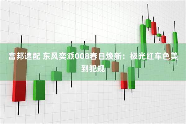 富邦速配 东风奕派008春日焕新：极光红车色美到犯规