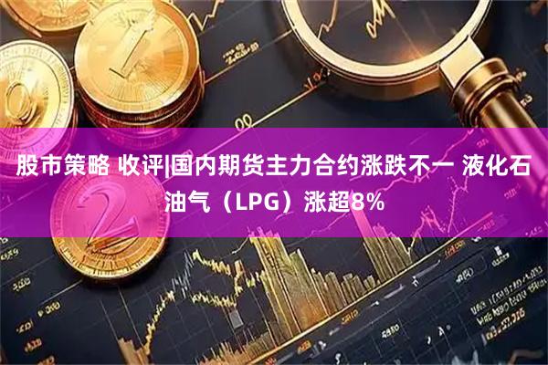 股市策略 收评|国内期货主力合约涨跌不一 液化石油气（LPG）涨超8%