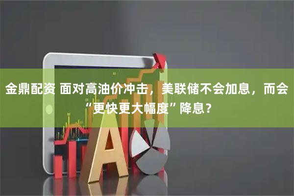 金鼎配资 面对高油价冲击，美联储不会加息，而会“更快更大幅度”降息？