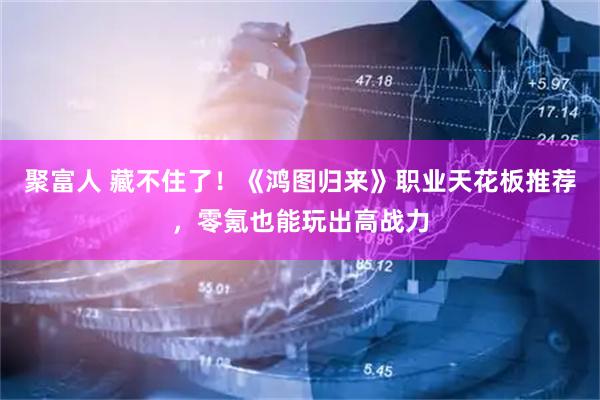 聚富人 藏不住了！《鸿图归来》职业天花板推荐，零氪也能玩出高战力
