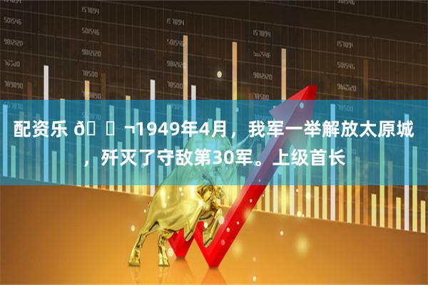配资乐 🌬1949年4月，我军一举解放太原城，歼灭了守敌第30军。上级首长