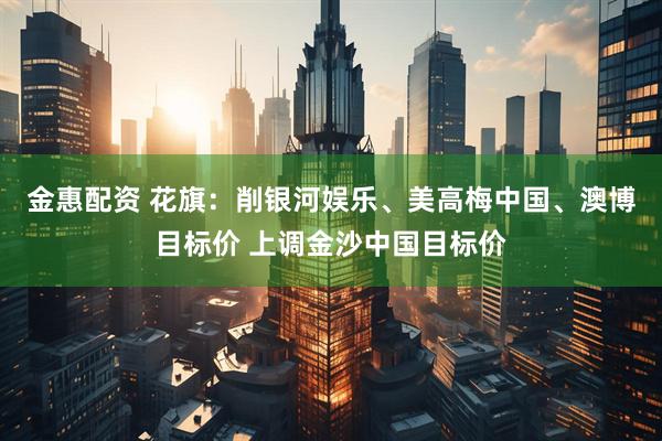 金惠配资 花旗：削银河娱乐、美高梅中国、澳博目标价 上调金沙中国目标价