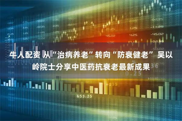 牛人配资 从“治病养老”转向“防衰健老” 吴以岭院士分享中医药抗衰老最新成果