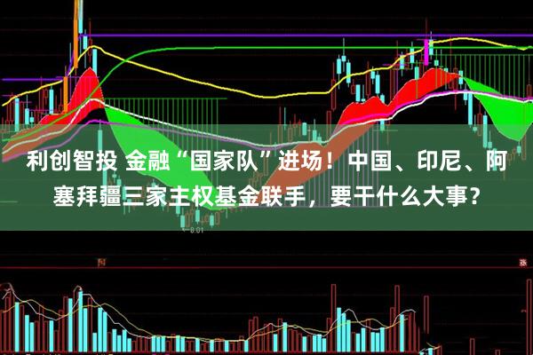 利创智投 金融“国家队”进场！中国、印尼、阿塞拜疆三家主权基金联手，要干什么大事？