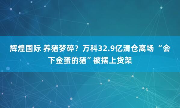 辉煌国际 养猪梦碎？万科32.9亿清仓离场 “会下金蛋的猪”被摆上货架